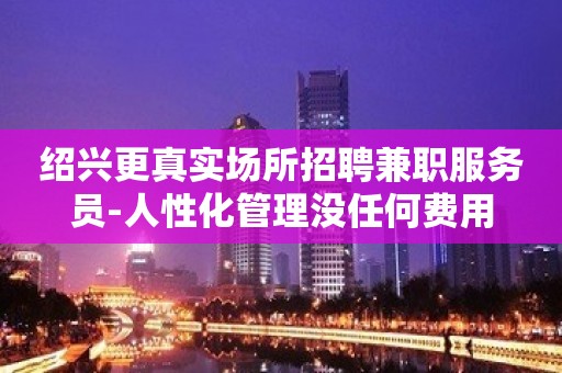 绍兴更真实场所招聘兼职服务员-人性化管理没任何费用