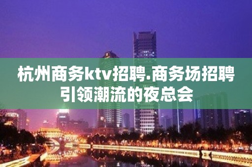 杭州商务ktv招聘.商务场招聘引领潮流的夜总会