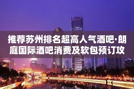 推荐苏州排名超高人气酒吧·朗庭国际酒吧消费及软包预订攻略