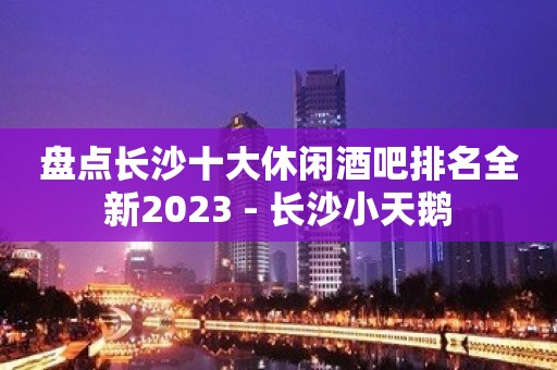 盘点长沙十大休闲酒吧排名全新2023 - 长沙小天鹅