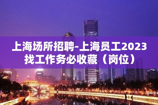 上海场所招聘-上海员工2023找工作务必收藏（岗位）