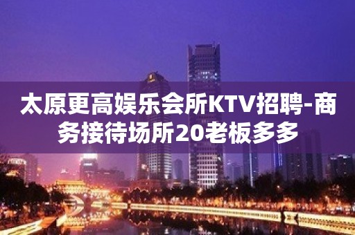 太原更高娱乐会所KTV招聘-商务接待场所20老板多多