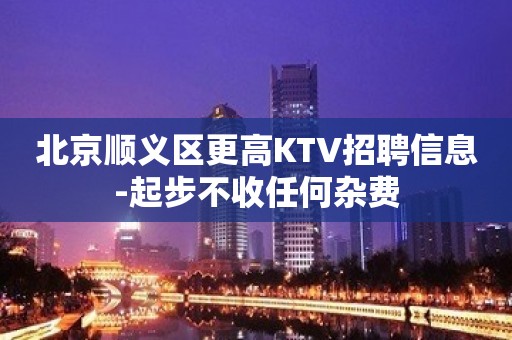 北京顺义区更高KTV招聘信息-起步不收任何杂费