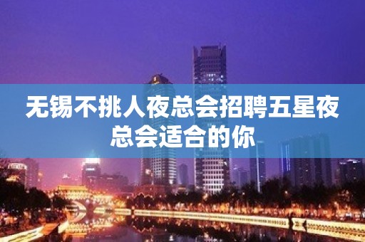 无锡不挑人夜总会招聘五星夜总会适合的你