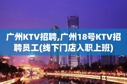 广州KTV招聘,广州18号KTV招聘员工(线下门店入职上班)