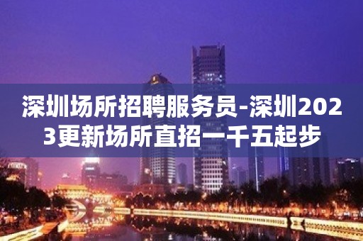 深圳场所招聘服务员-深圳2023更新场所直招一千五起步