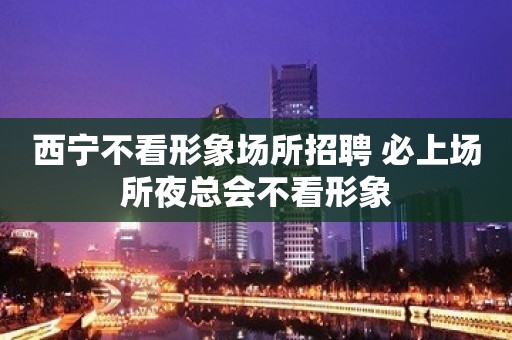 西宁不看形象场所招聘 必上场所夜总会不看形象