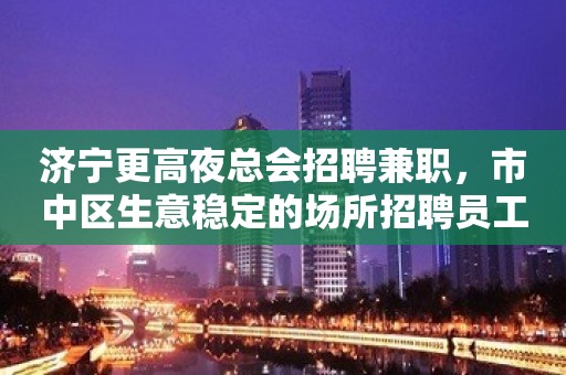 济宁更高夜总会招聘兼职，市中区生意稳定的场所招聘员工靠谱诚信