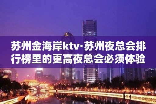 苏州金海岸ktv·苏州夜总会排行榜里的更高夜总会必须体验一番