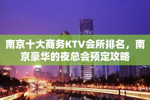 南京十大商务KTV会所排名，南京豪华的夜总会预定攻略