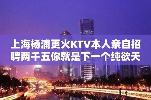 上海杨浦更火KTV本人亲自招聘两千五你就是下一个纯欲天花