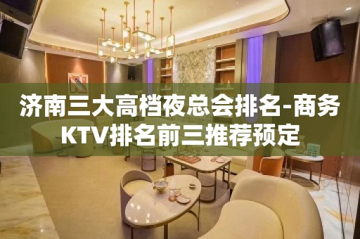 济南三大高档夜总会排名-商务KTV排名前三推荐预定