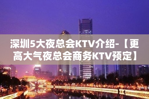 深圳5大夜总会KTV介绍-【更高大气夜总会商务KTV预定】