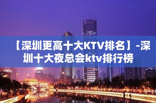 【深圳更高十大KTV排名】-深圳十大夜总会ktv排行榜