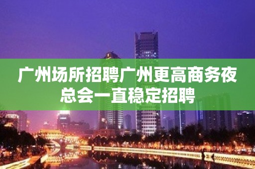 广州场所招聘广州更高商务夜总会一直稳定招聘