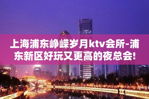 上海浦东峥嵘岁月ktv会所-浦东新区好玩又更高的夜总会!