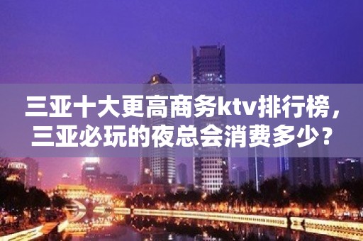 三亚十大更高商务ktv排行榜，三亚必玩的夜总会消费多少？