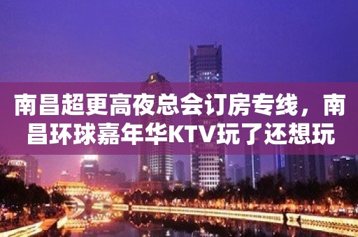 南昌超更高夜总会订房专线，南昌环球嘉年华KTV玩了还想玩