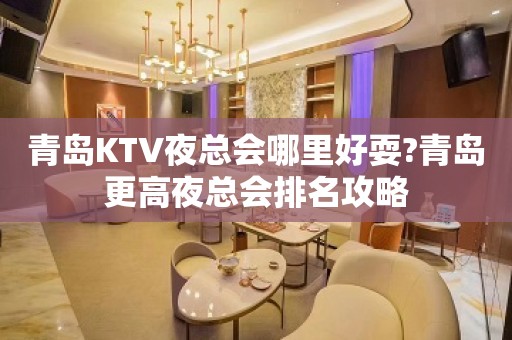 青岛KTV夜总会哪里好耍?青岛更高夜总会排名攻略