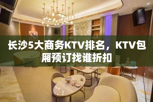 长沙5大商务KTV排名，KTV包厢预订找谁折扣