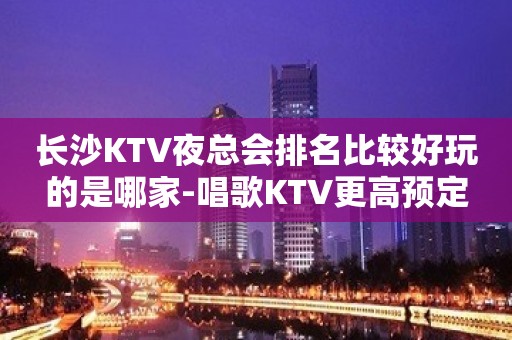 长沙KTV夜总会排名比较好玩的是哪家-唱歌KTV更高预定