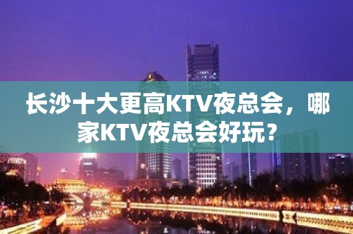 长沙十大更高KTV夜总会，哪家KTV夜总会好玩？