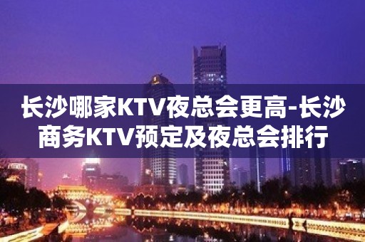 长沙哪家KTV夜总会更高-长沙商务KTV预定及夜总会排行