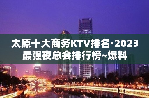 太原十大商务KTV排名·2023最强夜总会排行榜~爆料