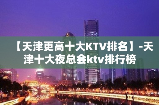 【天津更高十大KTV排名】-天津十大夜总会ktv排行榜