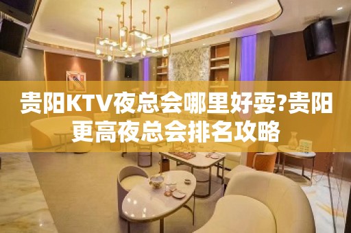 贵阳KTV夜总会哪里好耍?贵阳更高夜总会排名攻略