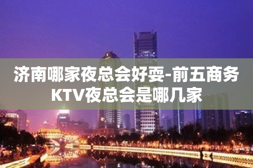 济南哪家夜总会好耍-前五商务KTV夜总会是哪几家