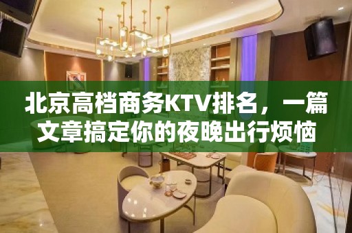 北京高档商务KTV排名，一篇文章搞定你的夜晚出行烦恼