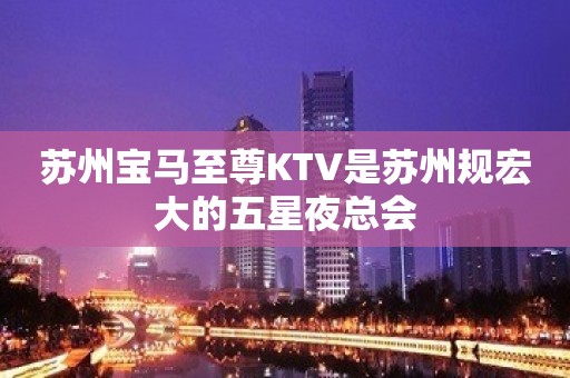 苏州宝马至尊KTV是苏州规宏大的五星夜总会