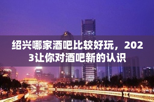 绍兴哪家酒吧比较好玩，2023让你对酒吧新的认识