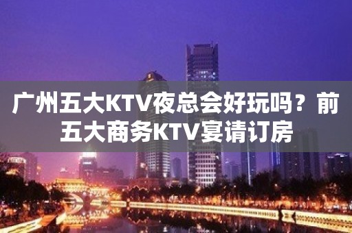 广州五大KTV夜总会好玩吗？前五大商务KTV宴请订房