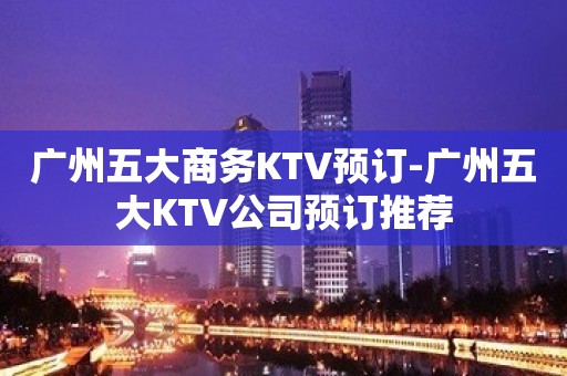 广州五大商务KTV预订-广州五大KTV公司预订推荐