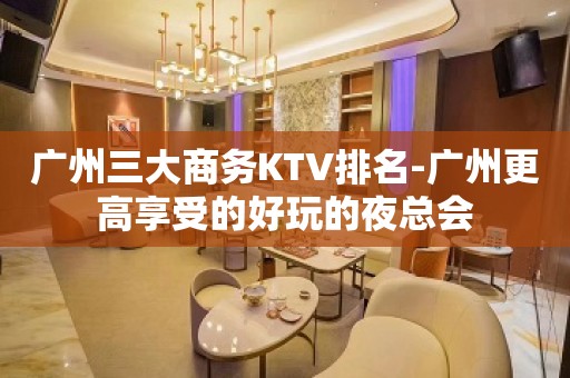 广州三大商务KTV排名-广州更高享受的好玩的夜总会