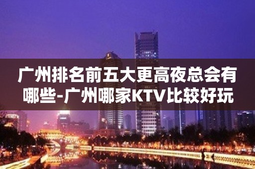 广州排名前五大更高夜总会有哪些-广州哪家KTV比较好玩