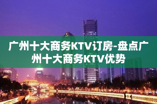 广州十大商务KTV订房-盘点广州十大商务KTV优势