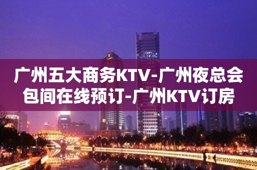 广州五大商务KTV-广州夜总会包间在线预订-广州KTV订房