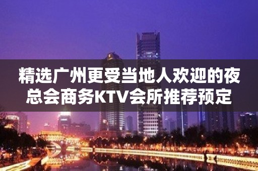 精选广州更受当地人欢迎的夜总会商务KTV会所推荐预定