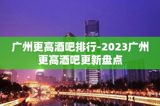 广州更高酒吧排行-2023广州更高酒吧更新盘点