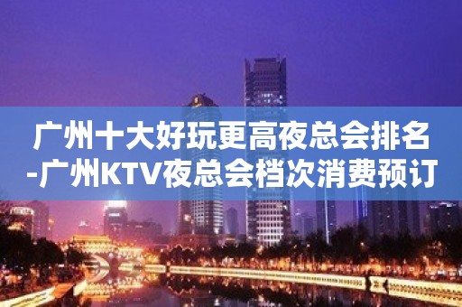 广州十大好玩更高夜总会排名-广州KTV夜总会档次消费预订