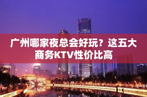 广州哪家夜总会好玩？这五大商务KTV性价比高