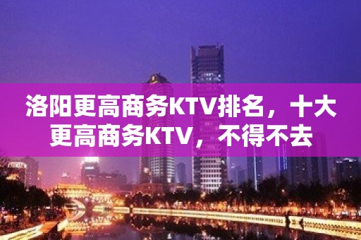 洛阳更高商务KTV排名，十大更高商务KTV，不得不去