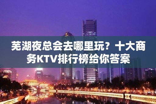 芜湖夜总会去哪里玩？十大商务KTV排行榜给你答案