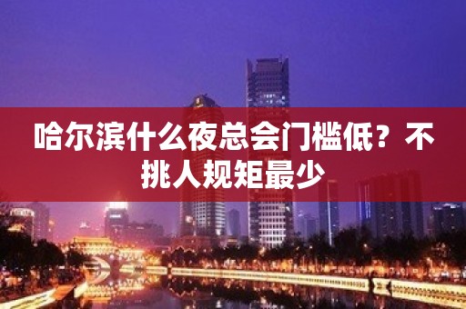 哈尔滨什么夜总会门槛低？不挑人规矩最少