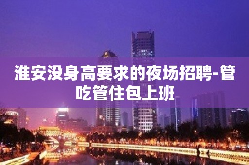 淮安没身高要求的夜场招聘-管吃管住包上班