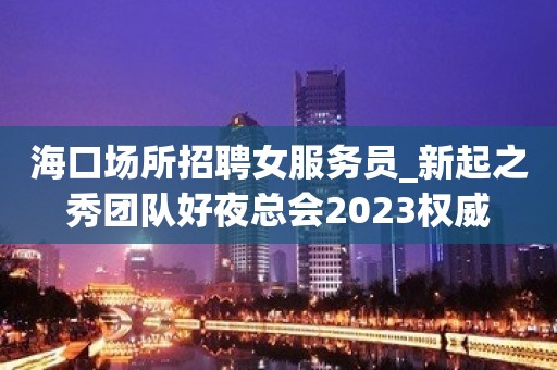 海口场所招聘女服务员_新起之秀团队好夜总会2023权威