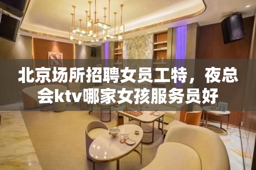 北京场所招聘女员工特，夜总会ktv哪家女孩服务员好